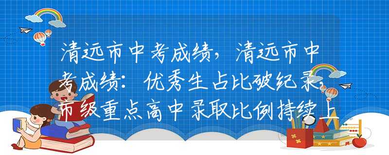 清远市中考成绩，清远市中考成绩：优秀生占比破纪录，市级重点高中录取比例持续上升