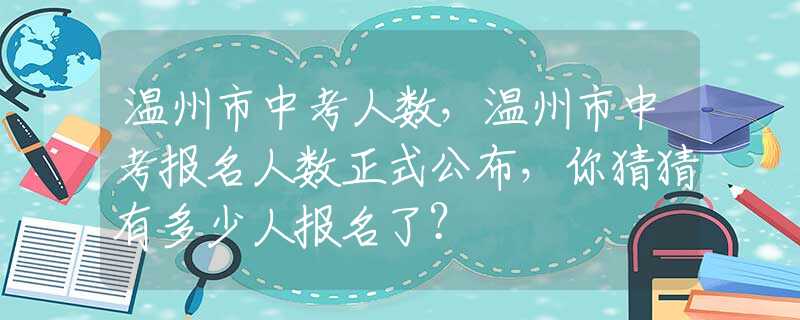 温州市中考人数，温州市中考报名人数正式公布，你猜猜有多少人报名了？