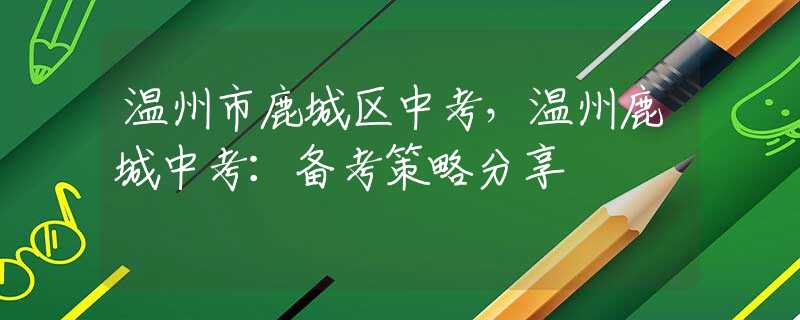 温州市鹿城区中考，温州鹿城中考：备考策略分享