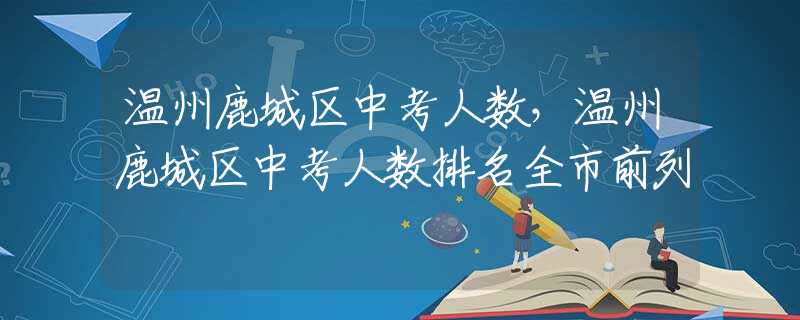 温州鹿城区中考人数，温州鹿城区中考人数排名全市前列