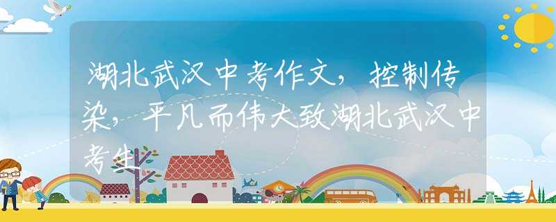 湖北武汉中考作文，控制传染，平凡而伟大致湖北武汉中考生