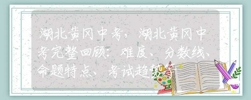 湖北黄冈中考，湖北黄冈中考完整回顾：难度、分数线、命题特点、考试趋势等