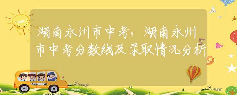 湖南永州市中考，湖南永州市中考分数线及录取情况分析