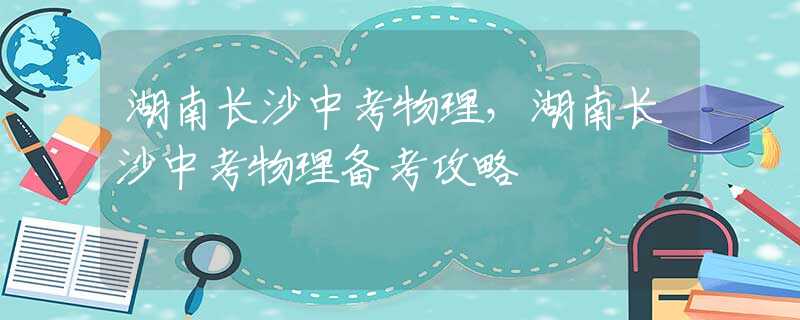 湖南长沙中考物理，湖南长沙中考物理备考攻略