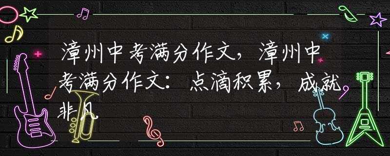 漳州中考满分作文，漳州中考满分作文：点滴积累，成就非凡