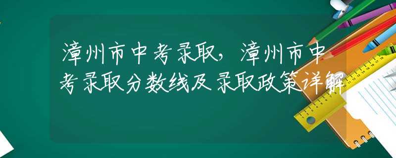 漳州市中考录取，漳州市中考录取分数线及录取政策详解