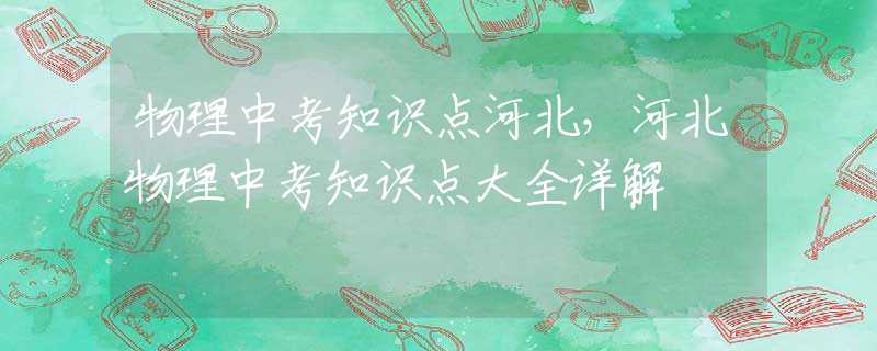 物理中考知识点河北，河北物理中考知识点大全详解