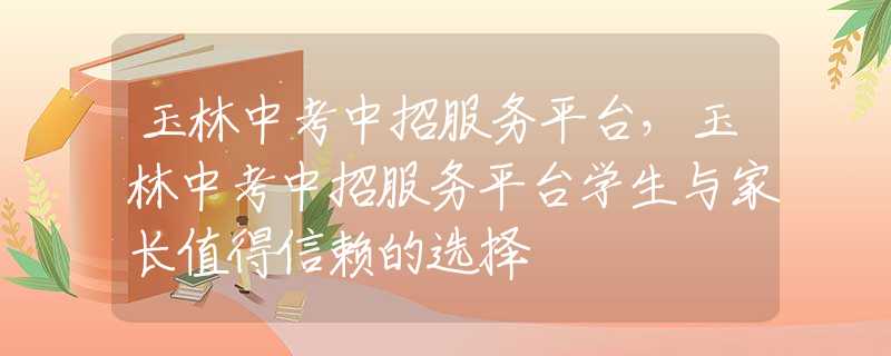 玉林中考中招服务平台，玉林中考中招服务平台学生与家长值得信赖的选择