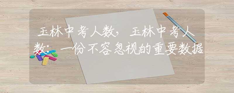 玉林中考人数，玉林中考人数：一份不容忽视的重要数据