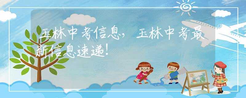玉林中考信息，玉林中考最新信息速递！