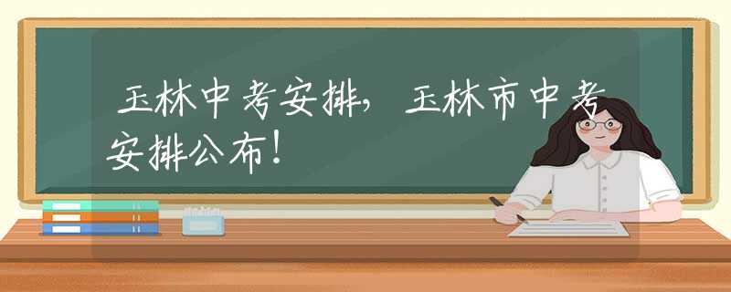 玉林中考安排，玉林市中考安排公布！