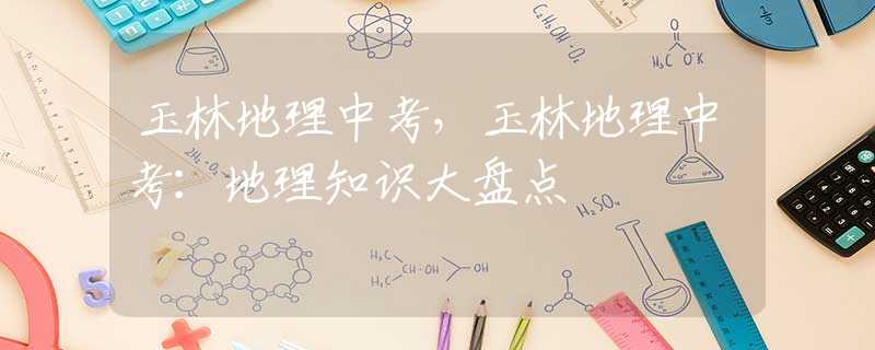 玉林地理中考，玉林地理中考：地理知识大盘点
