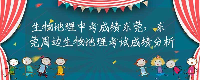 生物地理中考成绩东莞，东莞周边生物地理考试成绩分析