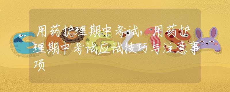用药护理期中考试，用药护理期中考试应试技巧与注意事项