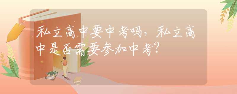 私立高中要中考吗，私立高中是否需要参加中考？
