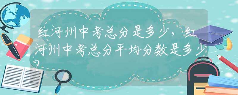 红河州中考总分是多少，红河州中考总分平均分数是多少？