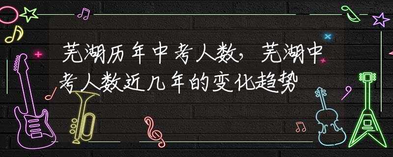 芜湖历年中考人数，芜湖中考人数近几年的变化趋势