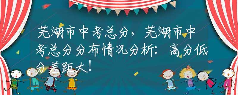 芜湖市中考总分，芜湖市中考总分分布情况分析：高分低分差距大！