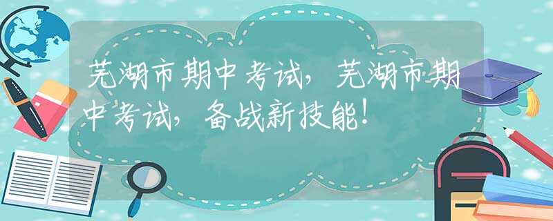芜湖市期中考试，芜湖市期中考试，备战新技能！
