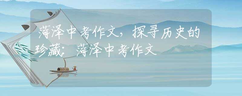 菏泽中考作文，探寻历史的珍藏：菏泽中考作文