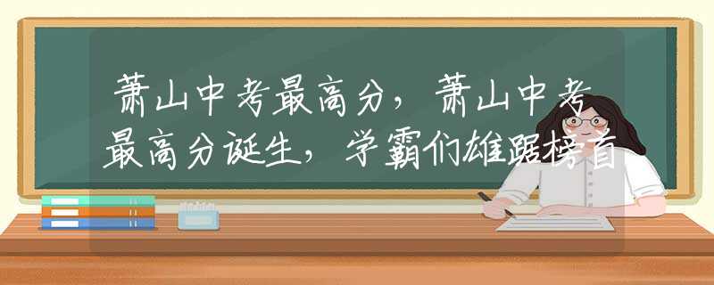 萧山中考最高分，萧山中考最高分诞生，学霸们雄踞榜首
