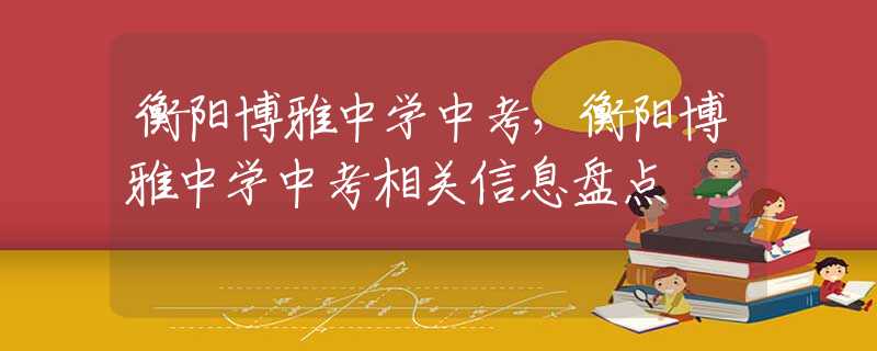 衡阳博雅中学中考，衡阳博雅中学中考相关信息盘点