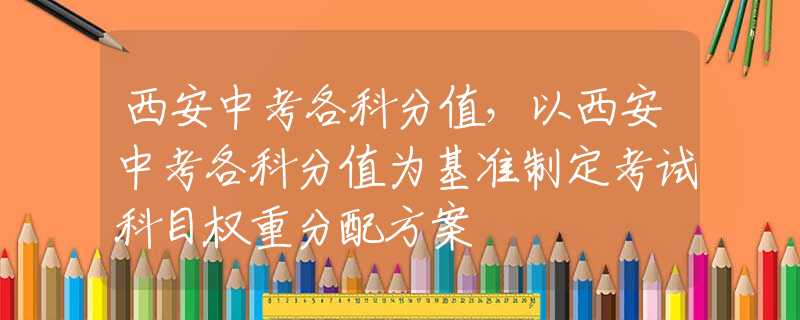 西安中考各科分值，以西安中考各科分值为基准制定考试科目权重分配方案