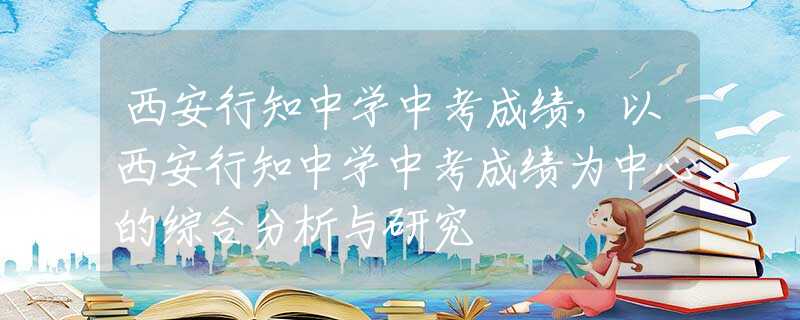 西安行知中学中考成绩，以西安行知中学中考成绩为中心的综合分析与研究
