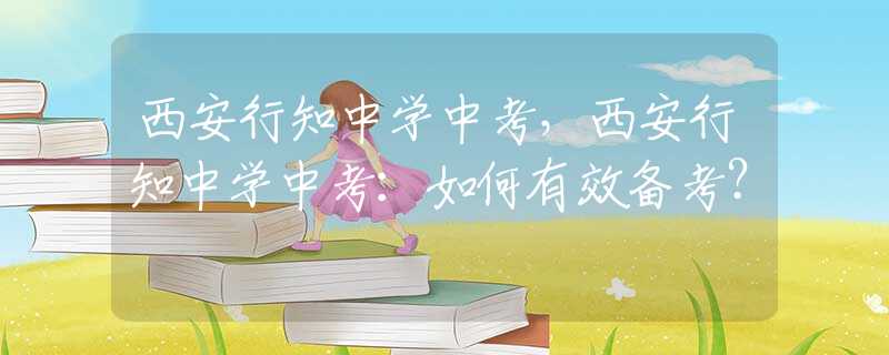 西安行知中学中考，西安行知中学中考：如何有效备考？
