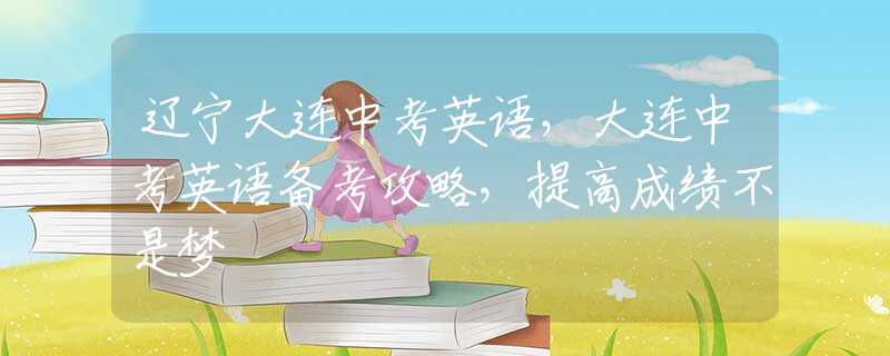 辽宁大连中考英语，大连中考英语备考攻略，提高成绩不是梦