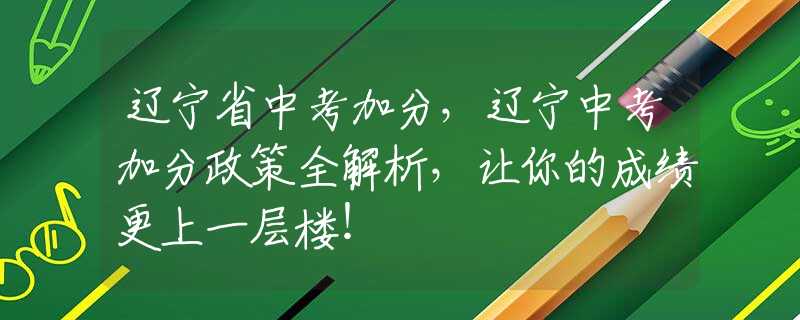 辽宁省中考加分，辽宁中考加分政策全解析，让你的成绩更上一层楼！