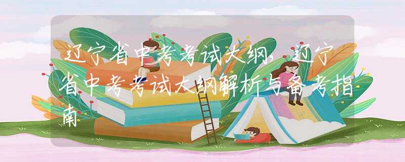辽宁省中考考试大纲，辽宁省中考考试大纲解析与备考指南