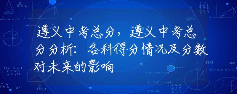 遵义中考总分，遵义中考总分分析：各科得分情况及分数对未来的影响