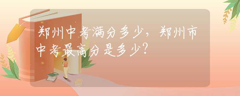 郑州中考满分多少，郑州市中考最高分是多少？