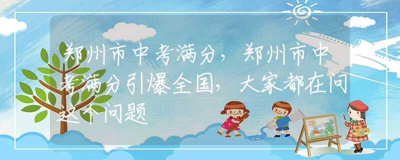 郑州市中考满分，郑州市中考满分引爆全国，大家都在问这个问题