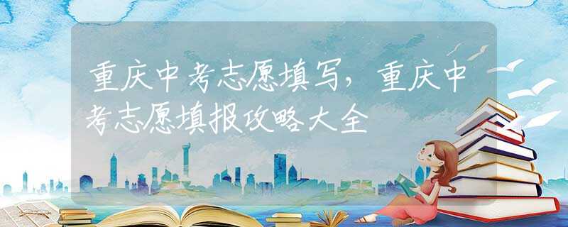 重庆中考志愿填写，重庆中考志愿填报攻略大全
