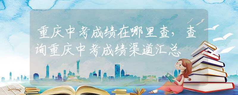 重庆中考成绩在哪里查，查询重庆中考成绩渠道汇总