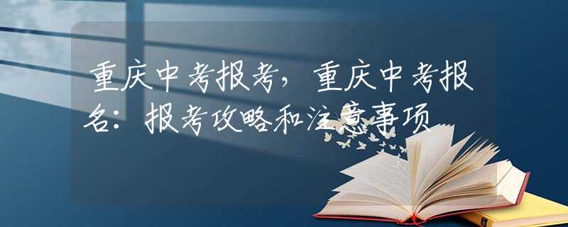 重庆中考报考，重庆中考报名：报考攻略和注意事项