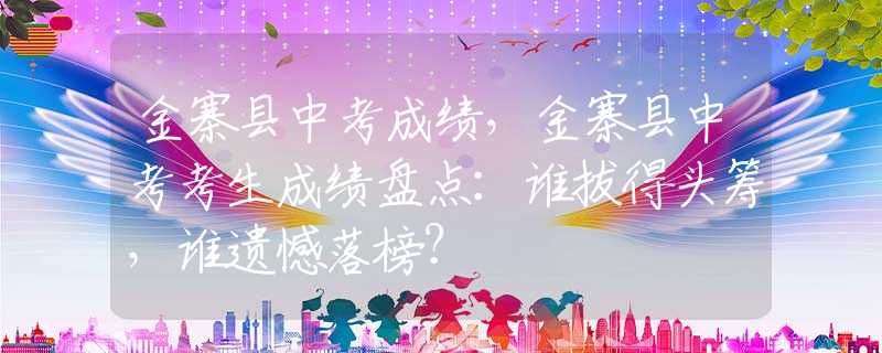 金寨县中考成绩，金寨县中考考生成绩盘点：谁拔得头筹，谁遗憾落榜？