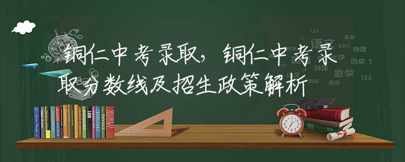 铜仁中考录取，铜仁中考录取分数线及招生政策解析