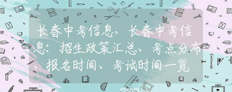 长春中考信息，长春中考信息：招生政策汇总、考点分布、报名时间、考试时间一览