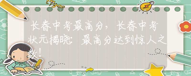 长春中考最高分，长春中考状元揭晓：最高分达到惊人之数！