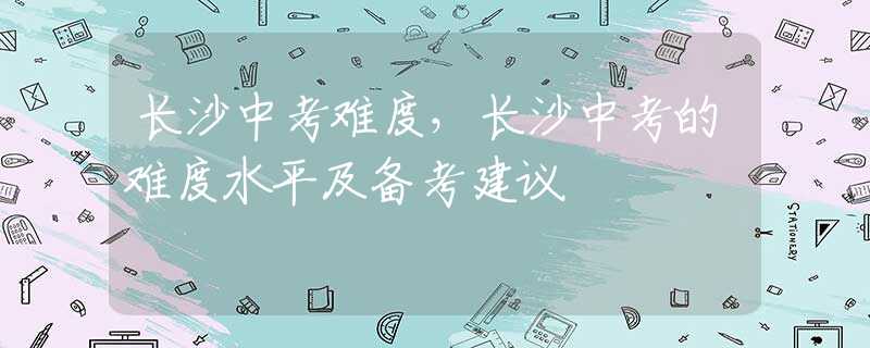 长沙中考难度，长沙中考的难度水平及备考建议