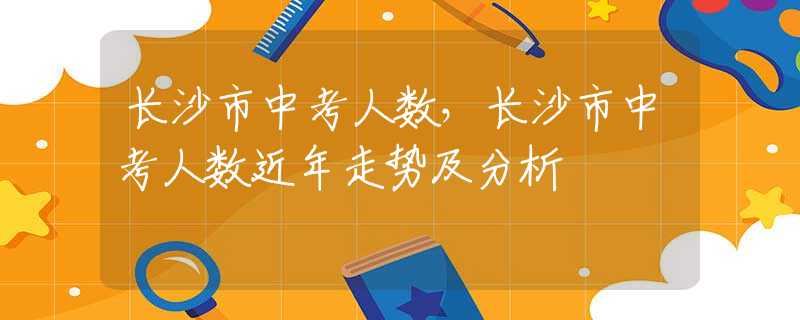 长沙市中考人数，长沙市中考人数近年走势及分析