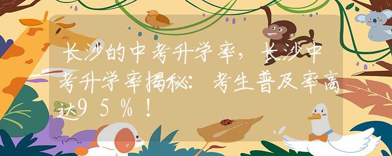 长沙的中考升学率，长沙中考升学率揭秘：考生普及率高达95%！