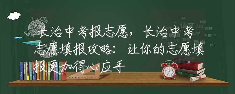长治中考报志愿，长治中考志愿填报攻略：让你的志愿填报更加得心应手