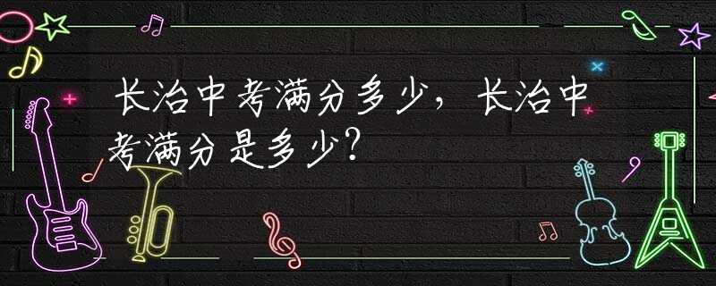 长治中考满分多少，长治中考满分是多少？