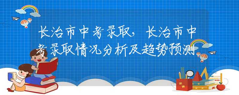 长治市中考录取，长治市中考录取情况分析及趋势预测