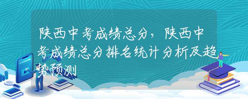 陕西中考成绩总分，陕西中考成绩总分排名统计分析及趋势预测