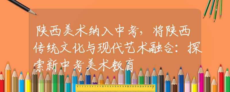 陕西美术纳入中考，将陕西传统文化与现代艺术融合：探索新中考美术教育